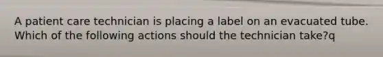 A patient care technician is placing a label on an evacuated tube. Which of the following actions should the technician take?q