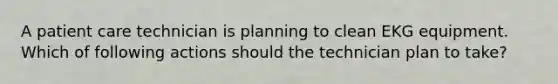 A patient care technician is planning to clean EKG equipment. Which of following actions should the technician plan to take?