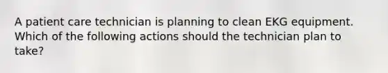 A patient care technician is planning to clean EKG equipment. Which of the following actions should the technician plan to take?