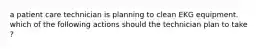 a patient care technician is planning to clean EKG equipment. which of the following actions should the technician plan to take ?