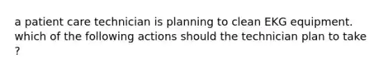 a patient care technician is planning to clean EKG equipment. which of the following actions should the technician plan to take ?