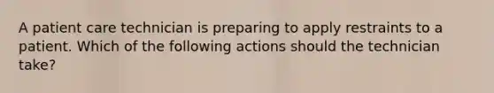 ​A patient care technician is preparing to apply restraints to a patient. Which of the following actions should the technician take?