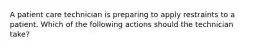 A patient care technician is preparing to apply restraints to a patient. Which of the following actions should the technician take?