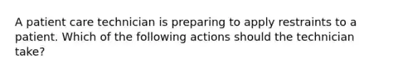 A patient care technician is preparing to apply restraints to a patient. Which of the following actions should the technician take?