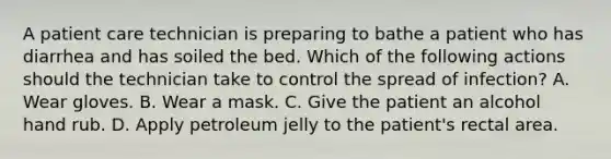 A patient care technician is preparing to bathe a patient who has diarrhea and has soiled the bed. Which of the following actions should the technician take to control the spread of infection? A. Wear gloves. B. Wear a mask. C. Give the patient an alcohol hand rub. D. Apply petroleum jelly to the patient's rectal area.