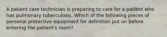 A patient care technician is preparing to care for a patient who has pulmonary tuberculosis. Which of the following pieces of personal protective equipment for definition put on before entering the patient's room?