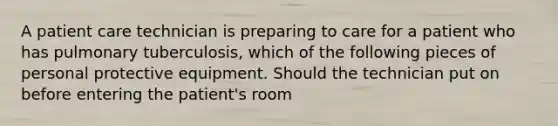 A patient care technician is preparing to care for a patient who has pulmonary tuberculosis, which of the following pieces of personal protective equipment. Should the technician put on before entering the patient's room