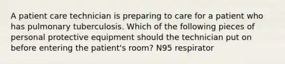 A patient care technician is preparing to care for a patient who has pulmonary tuberculosis. Which of the following pieces of personal protective equipment should the technician put on before entering the patient's room? N95 respirator