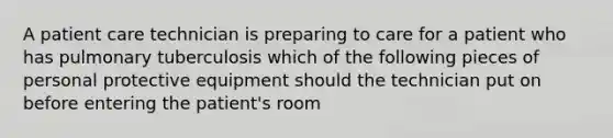 A patient care technician is preparing to care for a patient who has pulmonary tuberculosis which of the following pieces of personal protective equipment should the technician put on before entering the patient's room