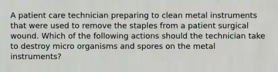 A patient care technician preparing to clean metal instruments that were used to remove the staples from a patient surgical wound. Which of the following actions should the technician take to destroy micro organisms and spores on the metal instruments?