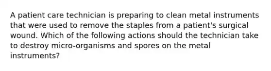 A patient care technician is preparing to clean metal instruments that were used to remove the staples from a patient's surgical wound. Which of the following actions should the technician take to destroy micro-organisms and spores on the metal instruments?