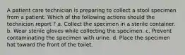 A patient care technician is preparing to collect a stool specimen from a patient. Which of the following actions should the technician report ? a. Collect the specimen in a sterile container. b. Wear sterile gloves while collecting the specimen. c. Prevent contaminating the specimen with urine. d. Place the specimen hat toward the front of the toilet.