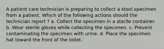 A patient care technician is preparing to collect a stool specimen from a patient. Which of the following actions should the technician report ? a. Collect the specimen in a sterile container. b. Wear sterile gloves while collecting the specimen. c. Prevent contaminating the specimen with urine. d. Place the specimen hat toward the front of the toilet.