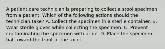 A patient care technician is preparing to collect a stool specimen from a patient. Which of the following actions should the technician take? A. Collect the specimen in a sterile container. B. Wear sterile gloves while collecting the specimen. C. Prevent contaminating the specimen with urine. D. Place the specimen hat toward the front of the toilet.