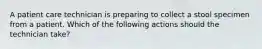 A patient care technician is preparing to collect a stool specimen from a patient. Which of the following actions should the technician take?