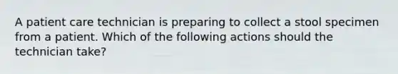 A patient care technician is preparing to collect a stool specimen from a patient. Which of the following actions should the technician take?