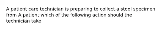 A patient care technician is preparing to collect a stool specimen from A patient which of the following action should the technician take