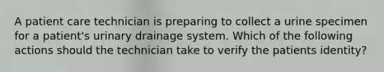 A patient care technician is preparing to collect a urine specimen for a patient's urinary drainage system. Which of the following actions should the technician take to verify the patients identity?