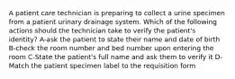 A patient care technician is preparing to collect a urine specimen from a patient urinary drainage system. Which of the following actions should the technician take to verify the patient's identity? A-ask the patient to state their name and date of birth B-check the room number and bed number upon entering the room C-State the patient's full name and ask them to verify it D-Match the patient specimen label to the requisition form