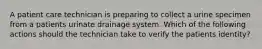 A patient care technician is preparing to collect a urine specimen from a patients urinate drainage system. Which of the following actions should the technician take to verify the patients identity?