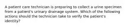 A patient care technician is preparing to collect a urine specimen from a patient's urinary drainage system. Which of the following actions should the technician take to verify the patient's identity?