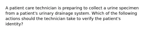 A patient care technician is preparing to collect a urine specimen from a patient's urinary drainage system. Which of the following actions should the technician take to verify the patient's identity?