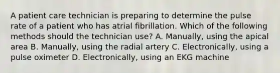 A patient care technician is preparing to determine the pulse rate of a patient who has atrial fibrillation. Which of the following methods should the technician use? A. Manually, using the apical area B. Manually, using the radial artery C. Electronically, using a pulse oximeter D. Electronically, using an EKG machine