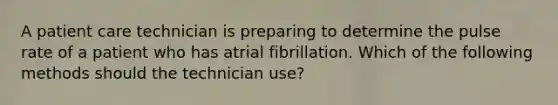 A patient care technician is preparing to determine the pulse rate of a patient who has atrial fibrillation. Which of the following methods should the technician use?