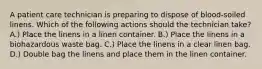 A patient care technician is preparing to dispose of blood-soiled linens. Which of the following actions should the technician take? A.) Place the linens in a linen container. B.) Place the linens in a biohazardous waste bag. C.) Place the linens in a clear linen bag. D.) Double bag the linens and place them in the linen container.