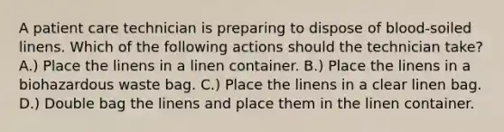 A patient care technician is preparing to dispose of blood-soiled linens. Which of the following actions should the technician take? A.) Place the linens in a linen container. B.) Place the linens in a biohazardous waste bag. C.) Place the linens in a clear linen bag. D.) Double bag the linens and place them in the linen container.