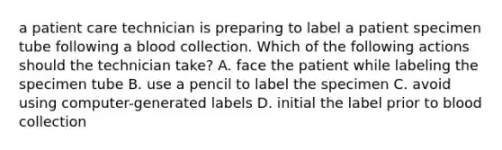 a patient care technician is preparing to label a patient specimen tube following a blood collection. Which of the following actions should the technician take? A. face the patient while labeling the specimen tube B. use a pencil to label the specimen C. avoid using computer-generated labels D. initial the label prior to blood collection