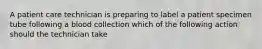 A patient care technician is preparing to label a patient specimen tube following a blood collection which of the following action should the technician take