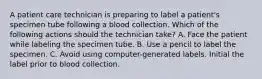 A patient care technician is preparing to label a patient's specimen tube following a blood collection. Which of the following actions should the technician take? ​A. Face the patient while labeling the specimen tube. ​B. Use a pencil to label the specimen. C. Avoid using computer-generated labels. ​Initial the label prior to blood collection.