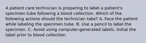 A patient care technician is preparing to label a patient's specimen tube following a blood collection. Which of the following actions should the technician take? ​A. Face the patient while labeling the specimen tube. ​B. Use a pencil to label the specimen. C. Avoid using computer-generated labels. ​Initial the label prior to blood collection.