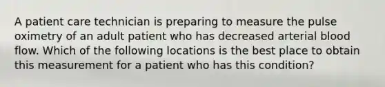 A patient care technician is preparing to measure the pulse oximetry of an adult patient who has decreased arterial blood flow. Which of the following locations is the best place to obtain this measurement for a patient who has this condition?