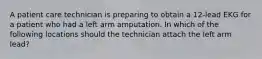 A patient care technician is preparing to obtain a 12-lead EKG for a patient who had a left arm amputation. In which of the following locations should the technician attach the left arm lead?