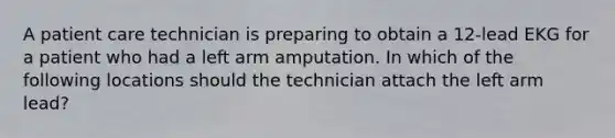 A patient care technician is preparing to obtain a 12-lead EKG for a patient who had a left arm amputation. In which of the following locations should the technician attach the left arm lead?