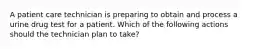 A patient care technician is preparing to obtain and process a urine drug test for a patient. Which of the following actions should the technician plan to take?