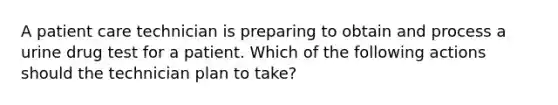 A patient care technician is preparing to obtain and process a urine drug test for a patient. Which of the following actions should the technician plan to take?