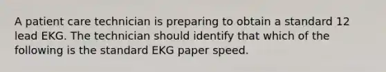 A patient care technician is preparing to obtain a standard 12 lead EKG. The technician should identify that which of the following is the standard EKG paper speed.