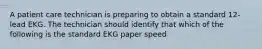 A patient care technician is preparing to obtain a standard 12-lead EKG. The technician should identify that which of the following is the standard EKG paper speed