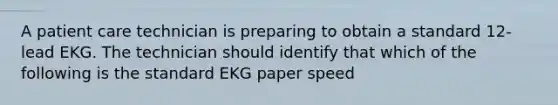 A patient care technician is preparing to obtain a standard 12-lead EKG. The technician should identify that which of the following is the standard EKG paper speed