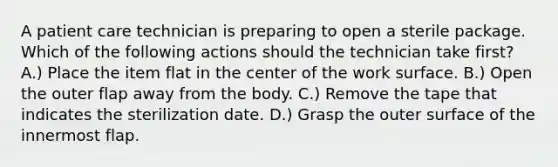 A patient care technician is preparing to open a sterile package. Which of the following actions should the technician take first? A.) Place the item flat in the center of the work surface. B.) Open the outer flap away from the body. C.) Remove the tape that indicates the sterilization date. D.) Grasp the outer surface of the innermost flap.