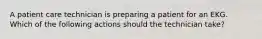 A patient care technician is preparing a patient for an EKG. Which of the following actions should the technician take?