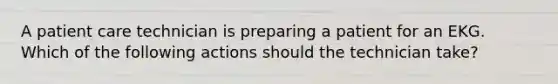 A patient care technician is preparing a patient for an EKG. Which of the following actions should the technician take?