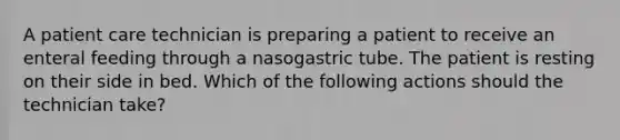 A patient care technician is preparing a patient to receive an enteral feeding through a nasogastric tube. The patient is resting on their side in bed. Which of the following actions should the technician take?