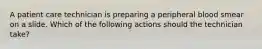 A patient care technician is preparing a peripheral blood smear on a slide. Which of the following actions should the technician take?