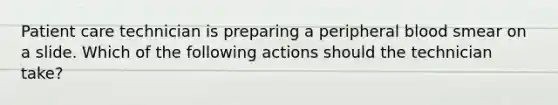 Patient care technician is preparing a peripheral blood smear on a slide. Which of the following actions should the technician take?