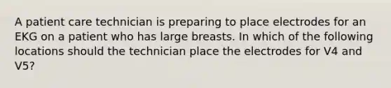 A patient care technician is preparing to place electrodes for an EKG on a patient who has large breasts. In which of the following locations should the technician place the electrodes for V4 and V5?