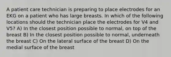 A patient care technician is preparing to place electrodes for an EKG on a patient who has large breasts. In which of the following locations should the technician place the electrodes for V4 and V5? A) In the closest position possible to normal, on top of the breast B) In the closest position possible to normal, underneath the breast C) On the lateral surface of the breast D) On the medial surface of the breast